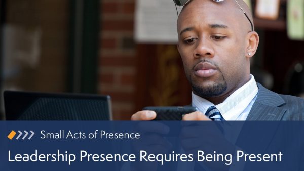 Small Acts of Presence: Leadership Presence Requires Being Present